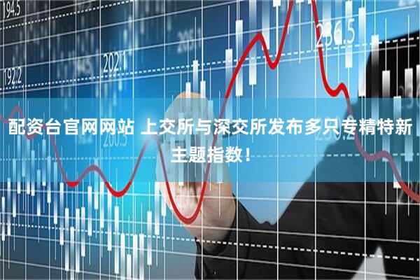 配资台官网网站 上交所与深交所发布多只专精特新主题指数！