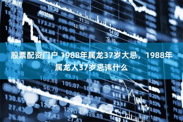 股票配资门户 1988年属龙37岁大忌，1988年属龙人37岁忌讳什么
