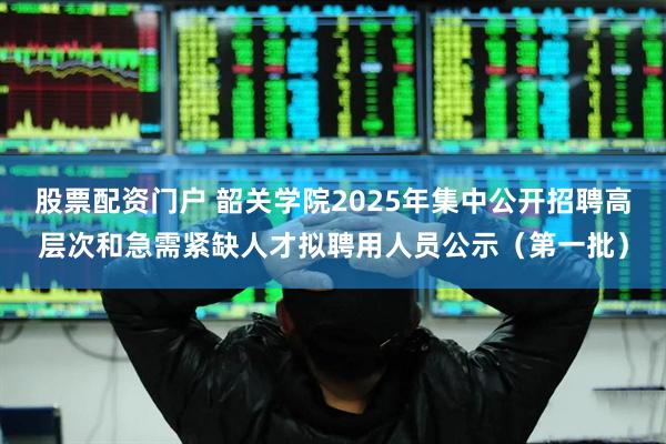 股票配资门户 韶关学院2025年集中公开招聘高层次和急需紧缺人才拟聘用人员公示（第一批）