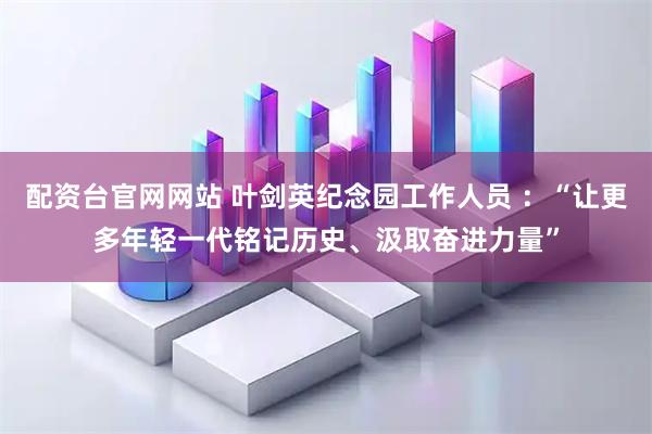 配资台官网网站 叶剑英纪念园工作人员 ：“让更多年轻一代铭记历史、汲取奋进力量”
