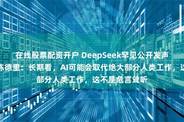 在线股票配资开户 DeepSeek罕见公开发声，资深研究员陈德里：长期看，AI可能会取代绝大部分人类工作，这不是危言耸听
