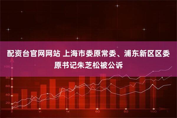配资台官网网站 上海市委原常委、浦东新区区委原书记朱芝松被公诉