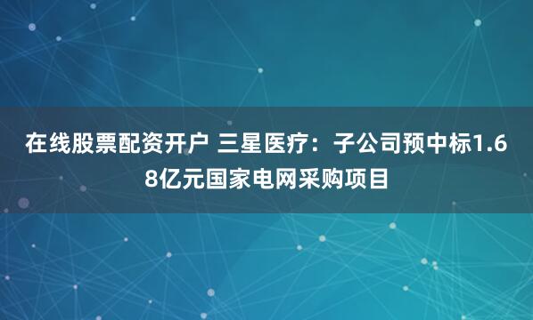 在线股票配资开户 三星医疗：子公司预中标1.68亿元国家电网采购项目