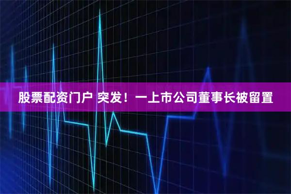 股票配资门户 突发！一上市公司董事长被留置