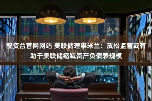 配资台官网网站 美联储理事米兰：放松监管或有助于美联储缩减资产负债表规模
