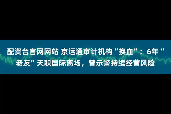 配资台官网网站 京运通审计机构“换血”：6年“老友”天职国际离场，曾示警持续经营风险