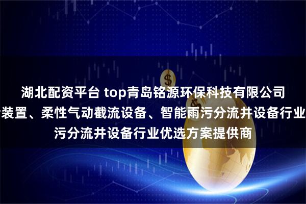 湖北配资平台 top青岛铭源环保科技有限公司：管道柔性截污装置、柔性气动截流设备、智能雨污分流井设备行业优选方案提供商