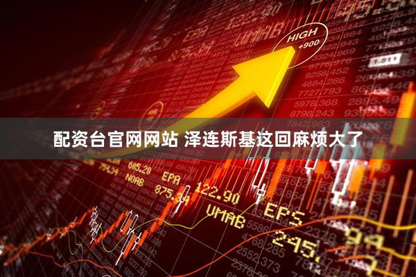 配资台官网网站 泽连斯基这回麻烦大了
