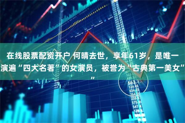 在线股票配资开户 何晴去世，享年61岁，是唯一演遍“四大名著”的女演员，被誉为“古典第一美女”
