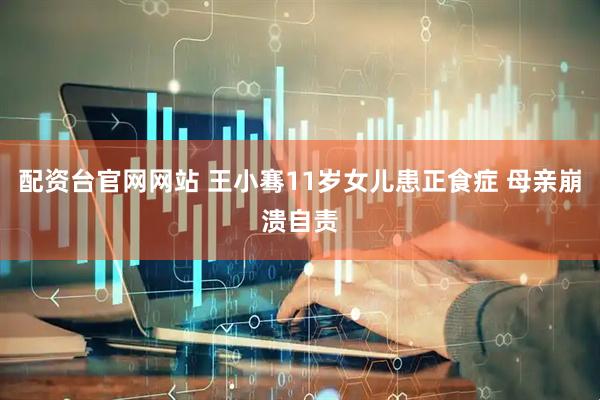 配资台官网网站 王小骞11岁女儿患正食症 母亲崩溃自责