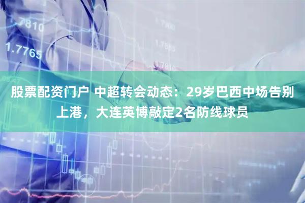 股票配资门户 中超转会动态：29岁巴西中场告别上港，大连英博敲定2名防线球员