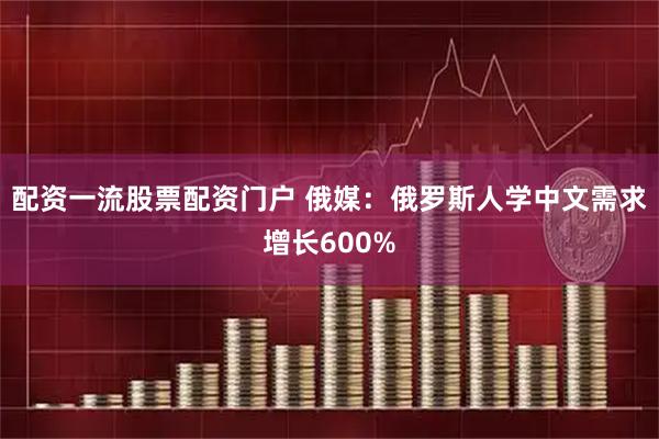 配资一流股票配资门户 俄媒：俄罗斯人学中文需求增长600%