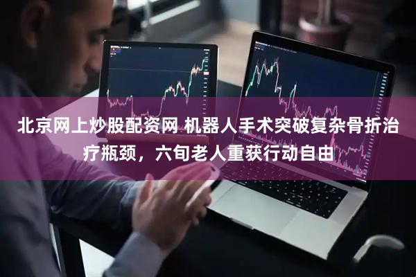 北京网上炒股配资网 机器人手术突破复杂骨折治疗瓶颈，六旬老人重获行动自由