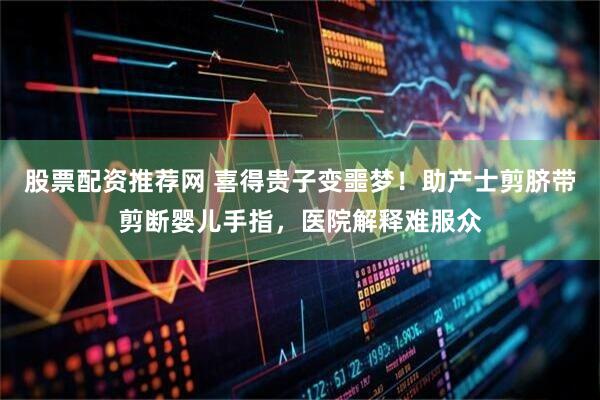股票配资推荐网 喜得贵子变噩梦！助产士剪脐带剪断婴儿手指，医院解释难服众