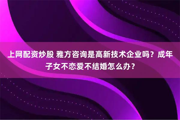 上网配资炒股 雅方咨询是高新技术企业吗？成年子女不恋爱不结婚怎么办？
