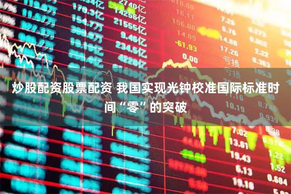 炒股配资股票配资 我国实现光钟校准国际标准时间“零”的突破