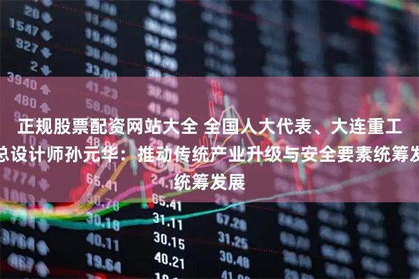 正规股票配资网站大全 全国人大代表、大连重工副总设计师孙元华：推动传统产业升级与安全要素统筹发展