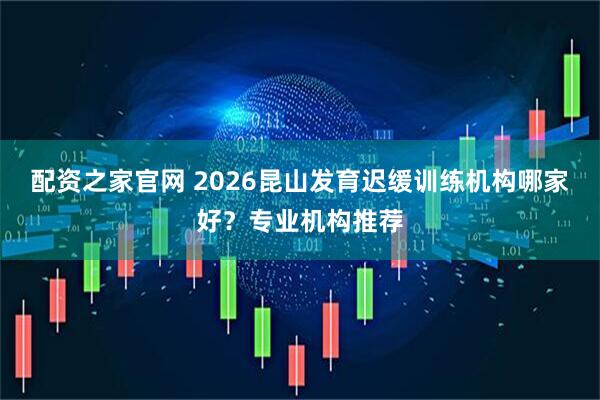 配资之家官网 2026昆山发育迟缓训练机构哪家好？专业机构推荐