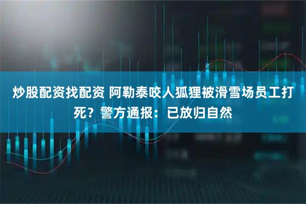 炒股配资找配资 阿勒泰咬人狐狸被滑雪场员工打死？警方通报：已放归自然