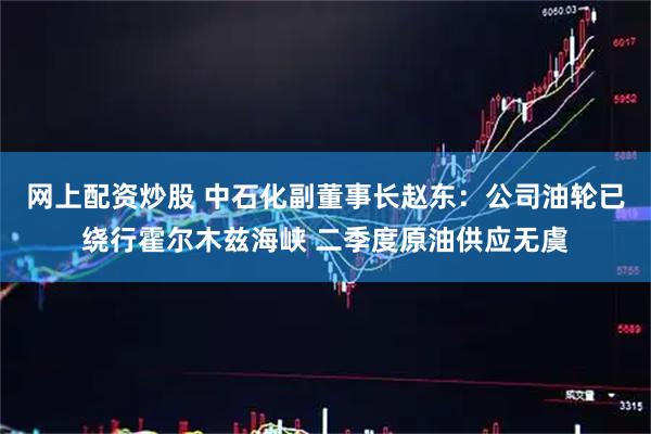 网上配资炒股 中石化副董事长赵东：公司油轮已绕行霍尔木兹海峡 二季度原油供应无虞