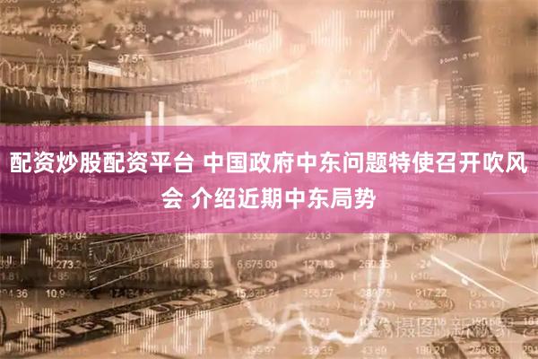 配资炒股配资平台 中国政府中东问题特使召开吹风会 介绍近期中东局势