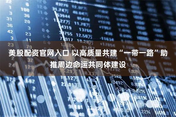 美股配资官网入口 以高质量共建“一带一路”助推周边命运共同体建设