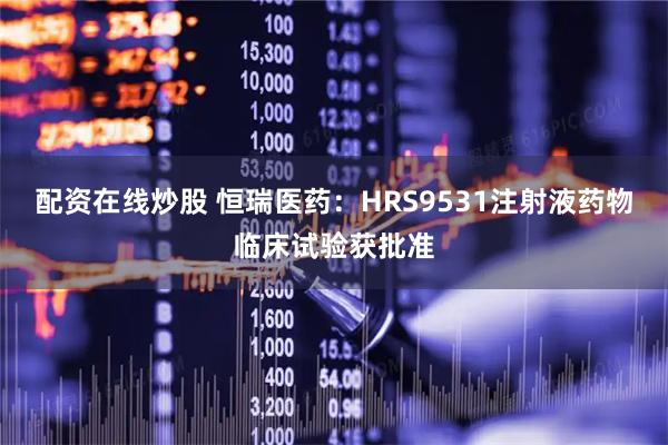 配资在线炒股 恒瑞医药：HRS9531注射液药物临床试验获批准