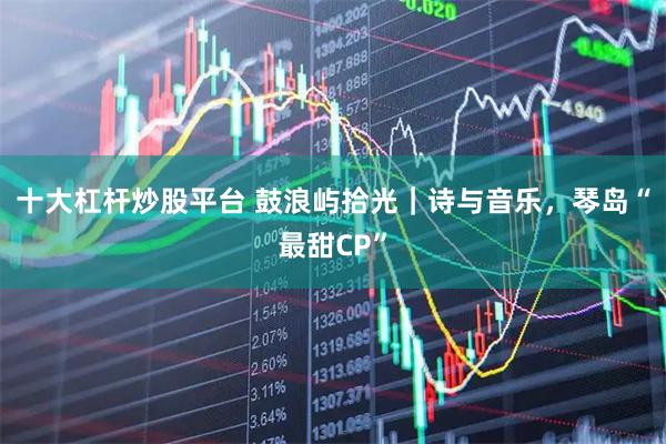 十大杠杆炒股平台 鼓浪屿拾光｜诗与音乐，琴岛“最甜CP”
