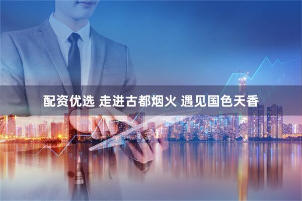 配资优选 走进古都烟火 遇见国色天香