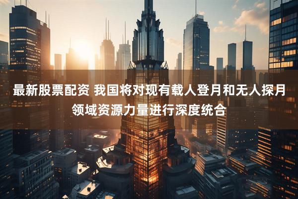 最新股票配资 我国将对现有载人登月和无人探月领域资源力量进行深度统合