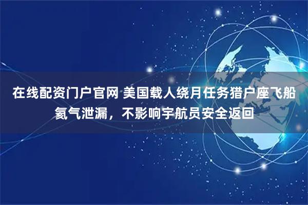 在线配资门户官网 美国载人绕月任务猎户座飞船氦气泄漏，不影响宇航员安全返回