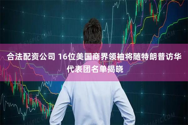 合法配资公司 16位美国商界领袖将随特朗普访华 代表团名单揭晓