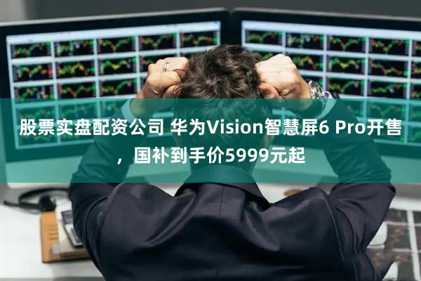 股票实盘配资公司 华为Vision智慧屏6 Pro开售，国补到手价5999元起