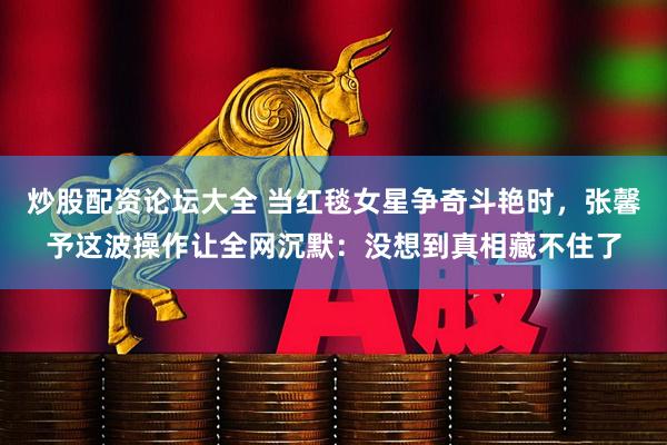 炒股配资论坛大全 当红毯女星争奇斗艳时，张馨予这波操作让全网沉默：没想到真相藏不住了