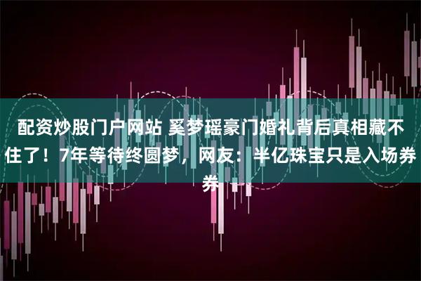 配资炒股门户网站 奚梦瑶豪门婚礼背后真相藏不住了！7年等待终圆梦，网友：半亿珠宝只是入场券