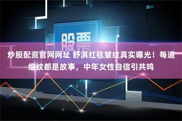 炒股配资官网网址 舒淇红毯皱纹真实曝光！每道细纹都是故事，中年女性自信引共鸣