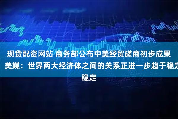 现货配资网站 商务部公布中美经贸磋商初步成果，美媒：世界两大经济体之间的关系正进一步趋于稳定