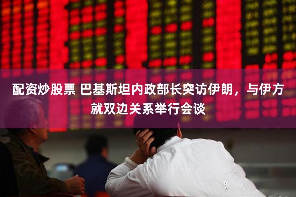 配资炒股票 巴基斯坦内政部长突访伊朗，与伊方就双边关系举行会谈